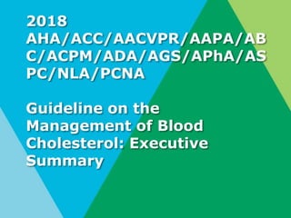 2018
AHA/ACC/AACVPR/AAPA/AB
C/ACPM/ADA/AGS/APhA/AS
PC/NLA/PCNA
Guideline on the
Management of Blood
Cholesterol: Executive
Summary
 