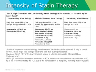 © 2014 Virginia Mason Medical Center
Intensity of Statin Therapy
*Individual responses to statin therapy varied in the RCTs and should be expected to vary in clinical
practice. There might be a biologic basis for a less-than-average response.
†Evidence from 1 RCT only: down-titration if unable to tolerate atorvastatin 80 mg in IDEAL
(Pedersen et al).
‡Although simvastatin 80 mg was evaluated in RCTs, initiation of simvastatin 80 mg or titration to 80
mg is not recommended by the FDA due to the increased risk of myopathy, including rhabdomyolysis.
 