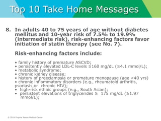 © 2014 Virginia Mason Medical Center
Top 10 Take Home Messages
8. In adults 40 to 75 years of age without diabetes
mellitus and 10-year risk of 7.5% to 19.9%
(intermediate risk), risk-enhancing factors favor
initiation of statin therapy (see No. 7).
Risk-enhancing factors include:
• family history of premature ASCVD;
• persistently elevated LDL-C levels ≥160 mg/dL (≥4.1 mmol/L);
• metabolic syndrome;
• chronic kidney disease;
• history of preeclampsia or premature menopause (age <40 yrs)
• chronic inflammatory disorders (e.g., rheumatoid arthritis,
psoriasis,or chronic HIV);
• high-risk ethnic groups (e.g., South Asian);
• persistent elevations of triglycerides ≥ 175 mg/dL (≥1.97
mmol/L);
 