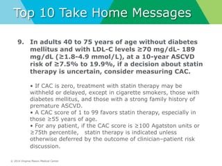 © 2014 Virginia Mason Medical Center
Top 10 Take Home Messages
9. In adults 40 to 75 years of age without diabetes
mellitus and with LDL-C levels ≥70 mg/dL- 189
mg/dL (≥1.8-4.9 mmol/L), at a 10-year ASCVD
risk of ≥7.5% to 19.9%, if a decision about statin
therapy is uncertain, consider measuring CAC.
• If CAC is zero, treatment with statin therapy may be
withheld or delayed, except in cigarette smokers, those with
diabetes mellitus, and those with a strong family history of
premature ASCVD.
• A CAC score of 1 to 99 favors statin therapy, especially in
those ≥55 years of age.
• For any patient, if the CAC score is ≥100 Agatston units or
≥75th percentile, statin therapy is indicated unless
otherwise deferred by the outcome of clinician–patient risk
discussion.
 