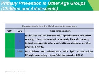 © 2014 Virginia Mason Medical Center
Primary Prevention in Other Age Groups
(Children and Adolescents)
Recommendations for Children and Adolescents
COR LOE Recommendations
I A
In children and adolescents with lipid disorders related to
obesity, it is recommended to intensify lifestyle therapy,
including moderate caloric restriction and regular aerobic
physical activity.
I B-NR In children and adolescents with lipid abnormalities,
lifestyle counseling is beneficial for lowering LDL-C.
 