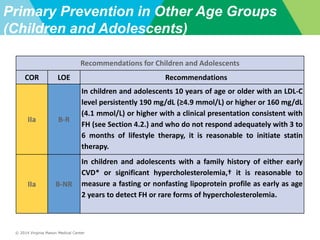 © 2014 Virginia Mason Medical Center
Primary Prevention in Other Age Groups
(Children and Adolescents)
Recommendations for Children and Adolescents
COR LOE Recommendations
IIa B-R
In children and adolescents 10 years of age or older with an LDL-C
level persistently 190 mg/dL (≥4.9 mmol/L) or higher or 160 mg/dL
(4.1 mmol/L) or higher with a clinical presentation consistent with
FH (see Section 4.2.) and who do not respond adequately with 3 to
6 months of lifestyle therapy, it is reasonable to initiate statin
therapy.
IIa B-NR
In children and adolescents with a family history of either early
CVD* or significant hypercholesterolemia,† it is reasonable to
measure a fasting or nonfasting lipoprotein profile as early as age
2 years to detect FH or rare forms of hypercholesterolemia.
 