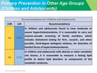 © 2014 Virginia Mason Medical Center
Primary Prevention in Other Age Groups
(Children and Adolescents)
Recommendations for Children and Adolescents
COR LOE Recommendations
IIa B-NR
In children and adolescents found to have moderate or
severe hypercholesterolemia, it is reasonable to carry out
reverse-cascade screening of family members, which
includes cholesterol testing for first-, second-, and when
possible, third-degree biological relatives, for detection of
familial forms of hypercholesterolemia.
IIa C-LD
In children and adolescents with obesity or other metabolic
risk factors, it is reasonable to measure a fasting lipid
profile to detect lipid disorders as components of the
metabolic syndrome.
 
