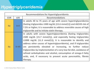 © 2014 Virginia Mason Medical Center
Hypertriglyceridemia
Recommendations for Hypertriglyceridemia
COR LOE Recommendations
IIa B-R
In adults 40 to 75 years of age with severe hypertriglyceridemia
(fasting triglycerides ≥500 mg/dL [≥5.6 mmol/L]) and ASCVD risk of
7.5% or higher, it is reasonable to address reversible causes of high
triglyceride and to initiate statin therapy.
IIa B-NR
In adults with severe hypertriglyceridemia (fasting triglycerides
≥500 mg/dL [≥5.7 mmol/L]), and especially fasting triglycerides
≥1000 mg/dL (11.3 mmol/L)), it is reasonable to identify and
address other causes of hypertriglyceridemia), and if triglycerides
are persistently elevated or increasing, to further reduce
triglycerides by implementation of a very low-fat diet, avoidance of
refined carbohydrates and alcohol, consumption of omega-3 fatty
acids, and, if necessary to prevent acute pancreatitis, fibrate
therapy.
 