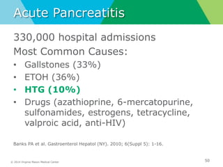 © 2014 Virginia Mason Medical Center
Acute Pancreatitis
330,000 hospital admissions
Most Common Causes:
• Gallstones (33%)
• ETOH (36%)
• HTG (10%)
• Drugs (azathioprine, 6-mercatopurine,
sulfonamides, estrogens, tetracycline,
valproic acid, anti-HIV)
Banks PA et al. Gastroenterol Hepatol (NY). 2010; 6(Suppl 5): 1-16.
50
 