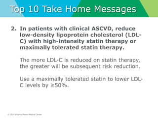 © 2014 Virginia Mason Medical Center
Top 10 Take Home Messages
2. In patients with clinical ASCVD, reduce
low-density lipoprotein cholesterol (LDL-
C) with high-intensity statin therapy or
maximally tolerated statin therapy.
The more LDL-C is reduced on statin therapy,
the greater will be subsequent risk reduction.
Use a maximally tolerated statin to lower LDL-
C levels by ≥50%.
 