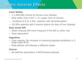 © 2014 Virginia Mason Medical Center
Statin Adverse Effects
Liver Safety
– 1:1,000,000 chance of serious liver disease
– Stop statin only if ALT > 3 x upper limit of normal.
– Incidence 0.5 to 2.5%, resolves with discontinuation
– 10-30% patients don’t receive statins for fear of liver disease
New onset DM
– Statin induced DM more frequent if Pre-DM or other risk
– Dose dependent
Cognitive
– Case reports; No increase in memory/cognition problems in 3
large-scale RCTs
– Most patient will tolerate a different statin
Cancer
– No definite association in RCTs/meta-analyses
9
 