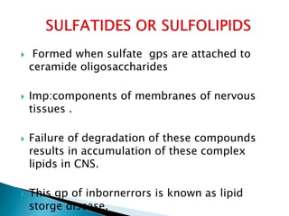  Formed when sulfate gps are attached to
ceramide oligosaccharides
 Imp:components of membranes of nervous
tissues .
 Failure of degradation of these compounds
results in accumulation of these complex
lipids in CNS.
 This gp of inbornerrors is known as lipid
storge disease.
 