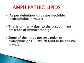  As per definition lipids are insoluble
(hydrophobic in water)
 This is primarily due to the predominant
presence of hydrocarbon gp.
 Some of the lipids possess polar or
hydrophilic gps . Which tend to be soluble
in water
 