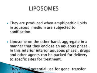  They are produced when amphipathic lipids
in aqueous medium are subjected to
sonification.
 Liposome on the other hand, aggregate in a
manner that they enclose an aqueous phase .
In this interior interior aqueous phase , drugs
and other agents can be packed for delivery
to specfic sites for treatment.
 They are of potential use for gene transfer
 