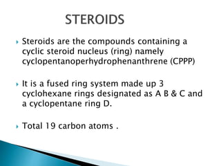  Steroids are the compounds containing a
cyclic steroid nucleus (ring) namely
cyclopentanoperhydrophenanthrene (CPPP)
 It is a fused ring system made up 3
cyclohexane rings designated as A B & C and
a cyclopentane ring D.
 Total 19 carbon atoms .
 