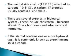  The methyl side chains (19 & 18 ) attached to
carbons 10 & 13 , at carbon 17 steroids
usually contain a side chain .
 There are several steroids in biological
system . These include cholesterol , bileacids
vitamin D sex hormones and adrenocortical
hormones.
 If the steroid contains one or more hydroxyl
gps . It is commonly known as sterol (means
solid alcohol).
 