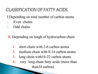 I.Depending on total number of carbon atoms
1. Even chains
2. Odd chains
II. Depending on lengh of hydrocarbon chain
1. short chain with 2-6 carbon atoms
2. medium chain with 8-14 carbon atoms
3. long chain with16-22 carbon atoms
4. very long chain fatty acids (more than
than24 carbon)
 
