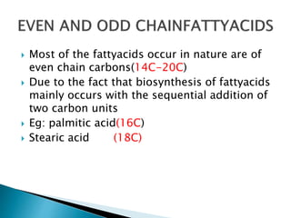  Most of the fattyacids occur in nature are of
even chain carbons(14C-20C)
 Due to the fact that biosynthesis of fattyacids
mainly occurs with the sequential addition of
two carbon units
 Eg: palmitic acid(16C)
 Stearic acid (18C)
 