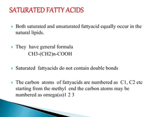  Both saturated and unsaturated fattyacid equally occur in the
natural lipids.
 They have general formula
CH3-(CH2)n-COOH
 Saturated fattyacids do not contain double bonds
 The carbon atoms of fattyacids are numbered as C1, C2 etc
starting from the methyl end the carbon atoms may be
numbered as omega(ω)1 2 3
 