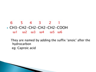 6 5 4 3 2 1
 CH3-CH2-CH2-CH2-CH2-COOH
ω1 ω2 ω3 ω4 ω5 ω6
They are named by adding the suffix ‘anoic’ after the
hydrocarbon
eg: Caproic acid
 