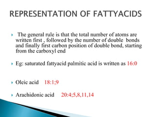  The general rule is that the total number of atoms are
written first , followed by the number of double bonds
and finally first carbon position of double bond, starting
from the carboxyl end
 Eg: saturated fattyacid palmitic acid is written as 16:0
 Oleic acid 18:1;9
 Arachidonic acid 20:4;5,8,11,14
 