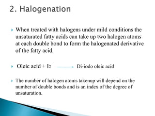  When treated with halogens under mild conditions the
unsaturated fatty acids can take up two halogen atoms
at each double bond to form the halogenated derivative
of the fatty acid.
 Oleic acid + I2 Di-iodo oleic acid
 The number of halogen atoms takenup will depend on the
number of double bonds and is an index of the degree of
unsaturation.
 