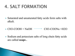  Saturated and unsaturated fatty acids form salts with
alkali.
 CH3-COOH + NaOH CH3-COONa +H2O
 Sodium and potassium salts of long chain fatty acids
are called soaps .
 