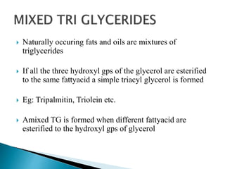  Naturally occuring fats and oils are mixtures of
triglycerides
 If all the three hydroxyl gps of the glycerol are esterified
to the same fattyacid a simple triacyl glycerol is formed
 Eg: Tripalmitin, Triolein etc.
 Amixed TG is formed when different fattyacid are
esterified to the hydroxyl gps of glycerol
 