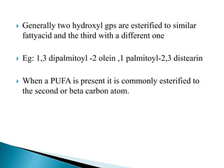  Generally two hydroxyl gps are esterified to similar
fattyacid and the third with a different one
 Eg: 1,3 dipalmitoyl -2 olein ,1 palmitoyl-2,3 distearin
 When a PUFA is present it is commonly esterified to
the second or beta carbon atom.
 