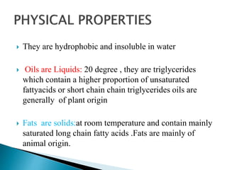  They are hydrophobic and insoluble in water
 Oils are Liquids: 20 degree , they are triglycerides
which contain a higher proportion of unsaturated
fattyacids or short chain chain triglycerides oils are
generally of plant origin
 Fats are solids:at room temperature and contain mainly
saturated long chain fatty acids .Fats are mainly of
animal origin.
 