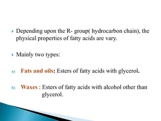  Depending upon the R- group( hydrocarbon chain), the
physical properties of fatty acids are vary.
 Mainly two types:
a) Fats and oils: Esters of fatty acids with glycerol.
b) Waxes : Esters of fatty acids with alcohol other than
glycerol.
 