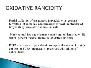  Partial oxidation of unsaturated fattyacids with resultant
formation of epoxides and peroxides of small molecular wt
fattyacids by peroxides and free radicals .
 Many natural fats and oils may contain antioxidants (eg:vit:E)
which prevent the occurrence of oxidative rancidity
 PUFA are more easily oxidised ; so vegetables oils with a high
content of PUFA are usually preserved with adition of
antioxidants.
 