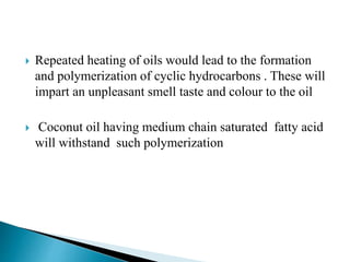  Repeated heating of oils would lead to the formation
and polymerization of cyclic hydrocarbons . These will
impart an unpleasant smell taste and colour to the oil
 Coconut oil having medium chain saturated fatty acid
will withstand such polymerization
 