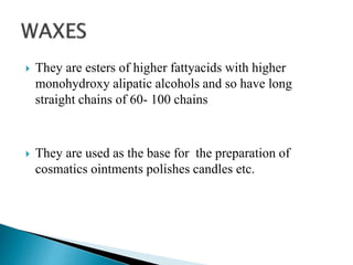  They are esters of higher fattyacids with higher
monohydroxy alipatic alcohols and so have long
straight chains of 60- 100 chains
 They are used as the base for the preparation of
cosmatics ointments polishes candles etc.
 