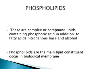  These are complex or compound lipids
containing phosphoric acid in addition to
fatty acids nitrogenous base and alcohol
 Phospholipids are the main lipid constituent
occur in biological membrane
 
