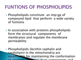  Phospholipids constitute an imp:gp of
compound lipid that perform a wide variety
of funtions
 In association with proteins phospholipids
form the structural components of
membranes and regulate the membrane
permeability
 Phospholipids (lecithin cephalin and
cardiolipin) in the mitochondria are
responsible for maintaining the conformation
 