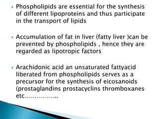  Phospholipids are essential for the synthesis
of different lipoproteins and thus participate
in the transport of lipids
 Accumulation of fat in liver (fatty liver )can be
prevented by phospholipids , hence they are
regarded as lipotropic factors
 Arachidonic acid an unsaturated fattyacid
liberated from phospholipids serves as a
precursor for the synthesis of eicosanoids
(prostaglandins prostacyclins thromboxanes
etc……………..
 