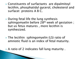  Constituents of surfactants are dipalmitoyl
lecithin, phosphatidyl gycerol, cholesterol and
surfacet proteins A B C.
 During fetal life the lung synthesis
sphingomyelin before 28th week of gestation ;
but us fetus matures , more lecithin is
synthesized.
 The lecithin sphingomyelin (LS) ratio of
amniotic fluid is an index of fetal maturity.
 A ratio of 2 indicates fall lung maturity .

 