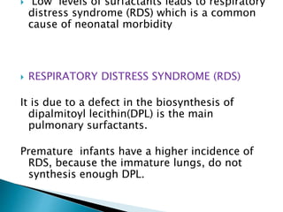  Low levels of surfactants leads to respiratory
distress syndrome (RDS) which is a common
cause of neonatal morbidity
 RESPIRATORY DISTRESS SYNDROME (RDS)
It is due to a defect in the biosynthesis of
dipalmitoyl lecithin(DPL) is the main
pulmonary surfactants.
Premature infants have a higher incidence of
RDS, because the immature lungs, do not
synthesis enough DPL.
 
