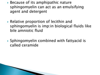  Because of its amphipathic nature
sphingomyelin can act as an emulsifying
agent and detergent
 Relative proportion of lecithin and
sphingomyelin is imp:in biological fluids like
bile amniotic fluid
 Sphingomyelin combined with fattyacid is
called ceramide
 