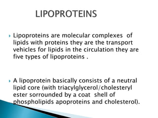  Lipoproteins are molecular complexes of
lipids with proteins they are the transport
vehicles for lipids in the circulation they are
five types of lipoproteins .
 A lipoprotein basically consists of a neutral
lipid core (with triacylglycerol/cholesteryl
ester sorrounded by a coat shell of
phospholipids apoproteins and cholesterol).
 