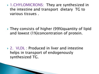  1.CHYLOMICRONS: They are synthesized in
the intestine and transport dietary TG to
various tissues .
 They consists of higher (99%)quantity of lipid
and lowest (1%)concentration of protein.
 2. VLDL : Produced in liver and intestine
helps in transport of endogenously
synthesized TG.
 