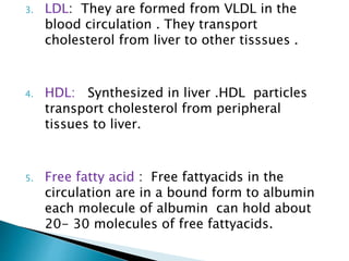 3. LDL: They are formed from VLDL in the
blood circulation . They transport
cholesterol from liver to other tisssues .
4. HDL: Synthesized in liver .HDL particles
transport cholesterol from peripheral
tissues to liver.
5. Free fatty acid : Free fattyacids in the
circulation are in a bound form to albumin
each molecule of albumin can hold about
20- 30 molecules of free fattyacids.
 