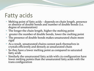 Fatty acids
 Melting point of fatty acids – depends on chain length, presence
or absence of double bonds and number of double bonds (i.e.
degree of unsaturation)
 The longer the chain length, higher the melting point
 greater the number of double bonds, lower the melting point
 The presence of double bonds makes unsaturated chain more
rigid
 As a result, unsaturated chains cannot pack themselves in
crystals efficiently and densely as unsaturated chain
 So they have a lower melting point as compared to saturated
fatty acids
 Similarly the unsaturated fatty acids with cis configuration have
lower melting points than the unsaturated fatty acids with the
trans configuration
 