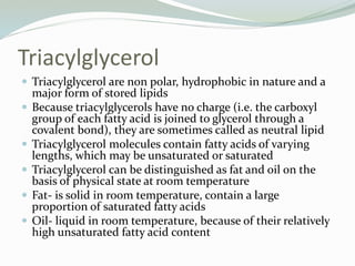 Triacylglycerol
 Triacylglycerol are non polar, hydrophobic in nature and a
major form of stored lipids
 Because triacylglycerols have no charge (i.e. the carboxyl
group of each fatty acid is joined to glycerol through a
covalent bond), they are sometimes called as neutral lipid
 Triacylglycerol molecules contain fatty acids of varying
lengths, which may be unsaturated or saturated
 Triacylglycerol can be distinguished as fat and oil on the
basis of physical state at room temperature
 Fat- is solid in room temperature, contain a large
proportion of saturated fatty acids
 Oil- liquid in room temperature, because of their relatively
high unsaturated fatty acid content
 