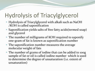 Hydrolysis of Triacylglycerol
 Hydrolysis of Triacylglycerol with alkali such as NaOH
/KOH is called saponification
 Saponification yields salts of free fatty acids(termed soap)
and glycerol
 The number of milligrams of KOH required to saponify
one-gram of fat is known as saponification number
 The saponification number measures the average
molecular weight of fats
 The number of grams of iodine that can be added to 100g
sample of fat or oil is called iodine number which is used
to determine the degree of unsaturation (i.e. extent of
unsaturation)
 