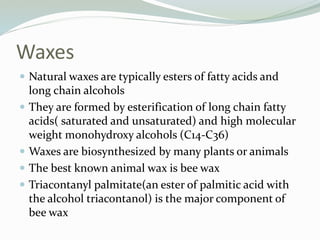 Waxes
 Natural waxes are typically esters of fatty acids and
long chain alcohols
 They are formed by esterification of long chain fatty
acids( saturated and unsaturated) and high molecular
weight monohydroxy alcohols (C14-C36)
 Waxes are biosynthesized by many plants or animals
 The best known animal wax is bee wax
 Triacontanyl palmitate(an ester of palmitic acid with
the alcohol triacontanol) is the major component of
bee wax
 