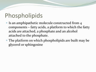 Phospholipids
 Is an amphipathetic molecule constructed from 4
components – fatty acids, a platform to which the fatty
acids are attached, a phosphate and an alcohol
attached to the phosphate.
 The platform on which phospholipids are built may be
glycerol or sphingosine
 