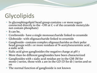 Glycolipids
 In glycosphingolipid head group contains 1 or more sugars
connected directly to the –OH at C-1 of the ceramide moiety(do
not contain phosphate)
 It can be,
 Cerebroside- have a single monosaccharide linked to ceramide
 Globoside- with oligosaccharide linked to ceramide
 Ganglioside- contains complex oligosaccharides as their polar
head groups with 1 or more residues of N-acetylneuraminic acid ,
a sialic acid.
 Sialic acid gives gangliosides the negative charge at pH 7
 More than 60 different gangliosides have been characterized
 Gangliosides with 1 sialic acid residue are in the GM (M for
mono-) series, those with 2 are in the GD (D for di-) series and so
on
 The normal function of ganglioside is not known
 