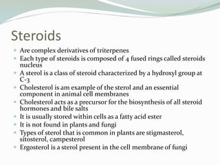 Steroids
 Are complex derivatives of triterpenes
 Each type of steroids is composed of 4 fused rings called steroids
nucleus
 A sterol is a class of steroid characterized by a hydroxyl group at
C-3
 Cholesterol is am example of the sterol and an essential
component in animal cell membranes
 Cholesterol acts as a precursor for the biosynthesis of all steroid
hormones and bile salts
 It is usually stored within cells as a fatty acid ester
 It is not found in plants and fungi
 Types of sterol that is common in plants are stigmasterol,
sitosterol, campesterol
 Ergosterol is a sterol present in the cell membrane of fungi
 