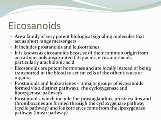 Eicosanoids
 Are a family of very potent biological signaling molecules that
act as short range messengers
 It includes prostanoids and leukotrienes
 It is known as eicosanoids because of their common origin from
20 carbons polyunsaturated fatty acids, eicosanoic acids,
particularly arachidonic acid
 Eicosanoids are potent hormones and are locally instead of being
transported in the blood to act on cells of the other tissues or
organs
 Prostanoids and leukotrienes – 2 major groups of eicosanoids
formed via 2 distinct pathways, the cycloxygenase and
lipoxygenase pathways
 Prostanoids, which include the prostaglandins, prostacyclins and
thromboxanes are formed through the cycloxygenase pathway
(cyclic pathway) and leukotrienes come from the lipoxygenase
pathway (linear pathway)
 