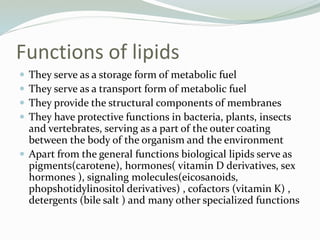 Functions of lipids
 They serve as a storage form of metabolic fuel
 They serve as a transport form of metabolic fuel
 They provide the structural components of membranes
 They have protective functions in bacteria, plants, insects
and vertebrates, serving as a part of the outer coating
between the body of the organism and the environment
 Apart from the general functions biological lipids serve as
pigments(carotene), hormones( vitamin D derivatives, sex
hormones ), signaling molecules(eicosanoids,
phopshotidylinositol derivatives) , cofactors (vitamin K) ,
detergents (bile salt ) and many other specialized functions
 