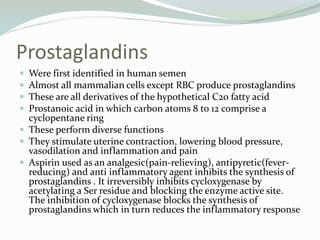 Prostaglandins
 Were first identified in human semen
 Almost all mammalian cells except RBC produce prostaglandins
 These are all derivatives of the hypothetical C20 fatty acid
 Prostanoic acid in which carbon atoms 8 to 12 comprise a
cyclopentane ring
 These perform diverse functions
 They stimulate uterine contraction, lowering blood pressure,
vasodilation and inflammation and pain
 Aspirin used as an analgesic(pain-relieving), antipyretic(fever-
reducing) and anti inflammatory agent inhibits the synthesis of
prostaglandins . It irreversibly inhibits cycloxygenase by
acetylating a Ser residue and blocking the enzyme active site.
The inhibition of cycloxygenase blocks the synthesis of
prostaglandins which in turn reduces the inflammatory response
 
