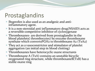 Prostaglandins
 Ibuprofen is also used as an analgesic and anti-
inflammatory agent.
 It is a non-steroidal anti inflammatory drug(NSAID) acts as
a reversible competitive inhibitor of cycloxygenase
 Thromboxanes- are derived from prostaglandin in the
blood platelets( thrombocytes) by enzyme thromboxane
synthase which convertsPGH2 to thromboxane A2 (TxA2)
 They act as a vasoconstrictor and stimulator of platelet
aggregation (an initial step in blood clotting)
 Thromboxanes have heterocyclic oxane structures
 Thromboxane A (TxA) contains an unstable bicyclic
oxygenated ring structure, while thromboxaneB(TxB) has a
stable oxane ring
 